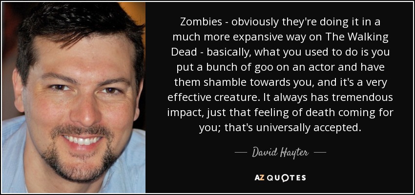 Zombies - obviously they're doing it in a much more expansive way on The Walking Dead - basically, what you used to do is you put a bunch of goo on an actor and have them shamble towards you, and it's a very effective creature. It always has tremendous impact, just that feeling of death coming for you; that's universally accepted. - David Hayter