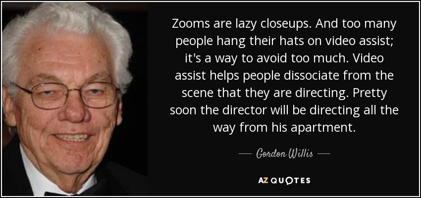 Zooms are lazy closeups. And too many people hang their hats on video assist; it's a way to avoid too much. Video assist helps people dissociate from the scene that they are directing. Pretty soon the director will be directing all the way from his apartment. - Gordon Willis