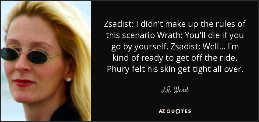 Zsadist: I didn't make up the rules of this scenario Wrath: You'll die if you go by yourself. Zsadist: Well... I'm kind of ready to get off the ride. Phury felt his skin get tight all over. - J.R. Ward