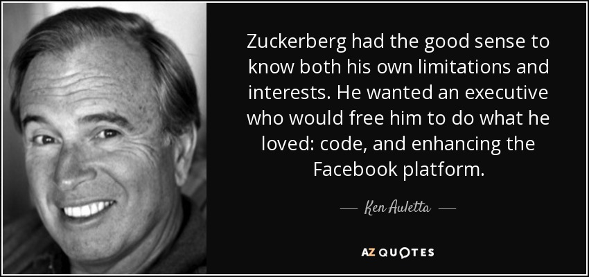 Zuckerberg had the good sense to know both his own limitations and interests. He wanted an executive who would free him to do what he loved: code, and enhancing the Facebook platform. - Ken Auletta
