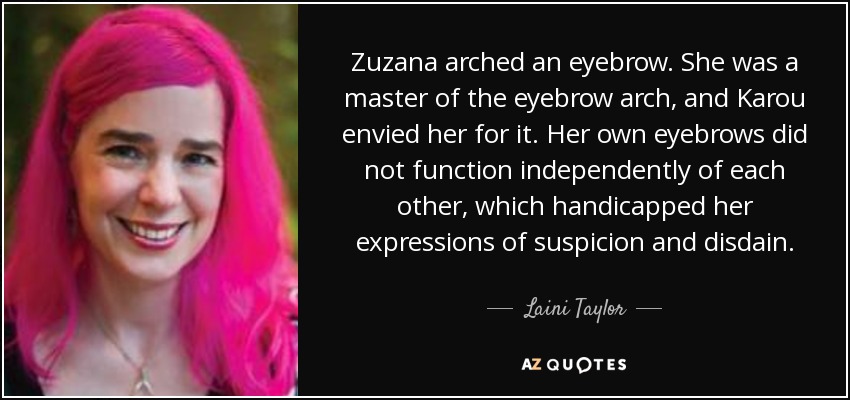 Zuzana arched an eyebrow. She was a master of the eyebrow arch, and Karou envied her for it. Her own eyebrows did not function independently of each other, which handicapped her expressions of suspicion and disdain. - Laini Taylor