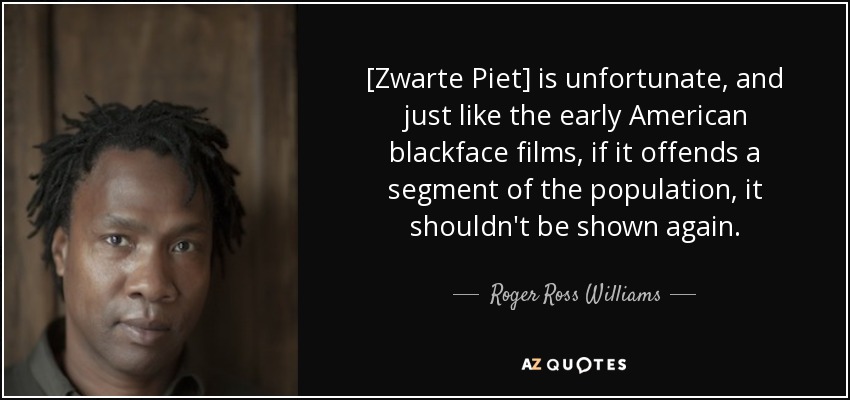 [Zwarte Piet] is unfortunate, and just like the early American blackface films, if it offends a segment of the population, it shouldn't be shown again. - Roger Ross Williams