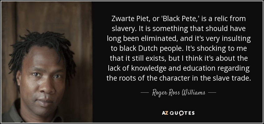 Zwarte Piet, or 'Black Pete,' is a relic from slavery. It is something that should have long been eliminated, and it's very insulting to black Dutch people. It's shocking to me that it still exists, but I think it's about the lack of knowledge and education regarding the roots of the character in the slave trade. - Roger Ross Williams
