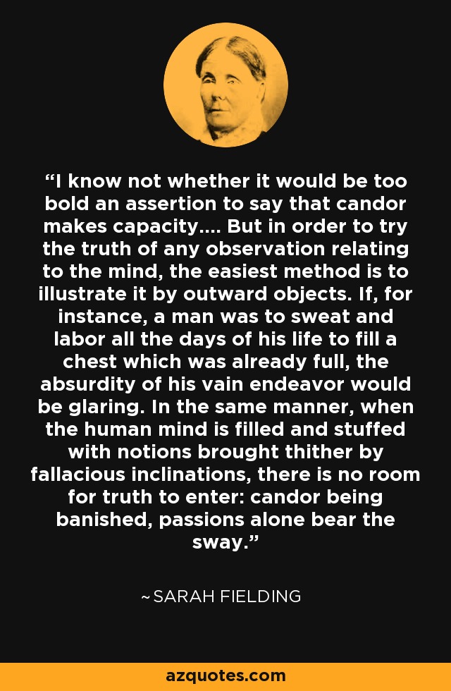 I know not whether it would be too bold an assertion to say that candor makes capacity.... But in order to try the truth of any observation relating to the mind, the easiest method is to illustrate it by outward objects. If, for instance, a man was to sweat and labor all the days of his life to fill a chest which was already full, the absurdity of his vain endeavor would be glaring. In the same manner, when the human mind is filled and stuffed with notions brought thither by fallacious inclinations, there is no room for truth to enter: candor being banished, passions alone bear the sway. - Sarah Fielding