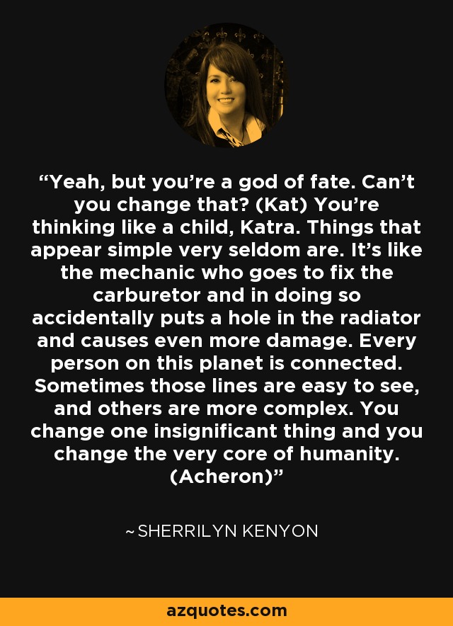 Yeah, but you’re a god of fate. Can’t you change that? (Kat) You’re thinking like a child, Katra. Things that appear simple very seldom are. It’s like the mechanic who goes to fix the carburetor and in doing so accidentally puts a hole in the radiator and causes even more damage. Every person on this planet is connected. Sometimes those lines are easy to see, and others are more complex. You change one insignificant thing and you change the very core of humanity. (Acheron) - Sherrilyn Kenyon