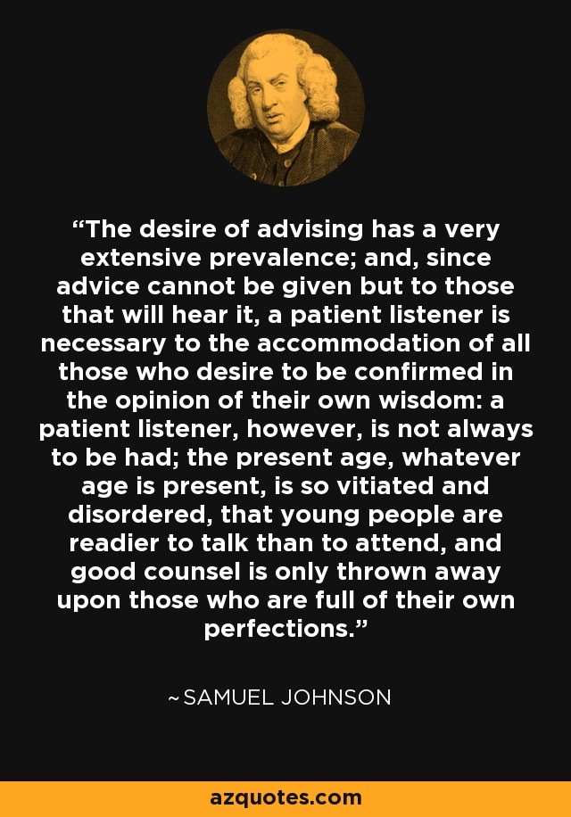 The desire of advising has a very extensive prevalence; and, since advice cannot be given but to those that will hear it, a patient listener is necessary to the accommodation of all those who desire to be confirmed in the opinion of their own wisdom: a patient listener, however, is not always to be had; the present age, whatever age is present, is so vitiated and disordered, that young people are readier to talk than to attend, and good counsel is only thrown away upon those who are full of their own perfections. - Samuel Johnson
