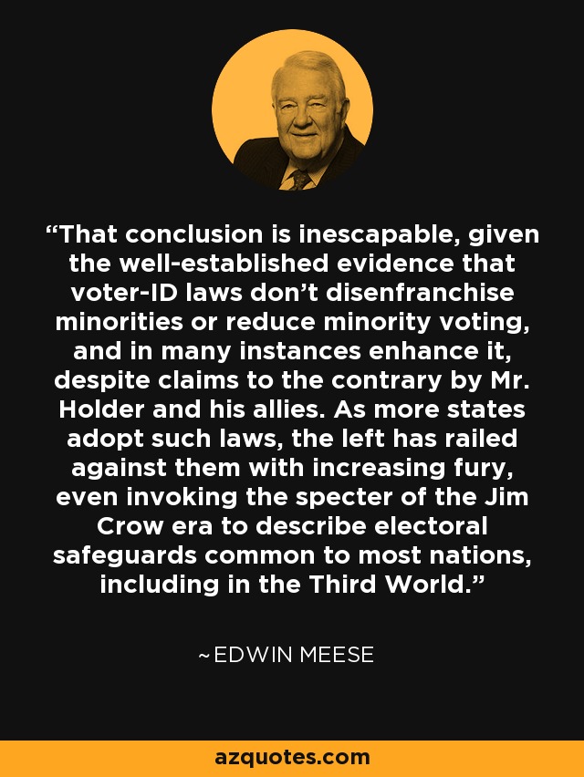 That conclusion is inescapable, given the well-established evidence that voter-ID laws don't disenfranchise minorities or reduce minority voting, and in many instances enhance it, despite claims to the contrary by Mr. Holder and his allies. As more states adopt such laws, the left has railed against them with increasing fury, even invoking the specter of the Jim Crow era to describe electoral safeguards common to most nations, including in the Third World. - Edwin Meese