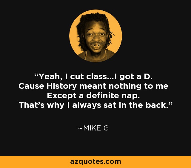 Yeah, I cut class...I got a D. Cause History meant nothing to me Except a definite nap. That's why I always sat in the back. - Mike G