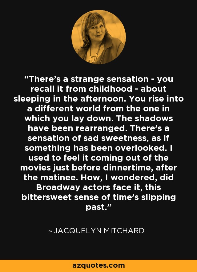 There's a strange sensation - you recall it from childhood - about sleeping in the afternoon. You rise into a different world from the one in which you lay down. The shadows have been rearranged. There's a sensation of sad sweetness, as if something has been overlooked. I used to feel it coming out of the movies just before dinnertime, after the matinee. How, I wondered, did Broadway actors face it, this bittersweet sense of time's slipping past. - Jacquelyn Mitchard