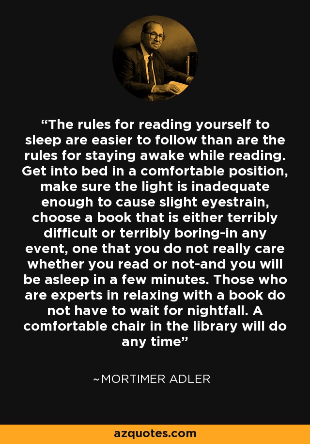 The rules for reading yourself to sleep are easier to follow than are the rules for staying awake while reading. Get into bed in a comfortable position, make sure the light is inadequate enough to cause slight eyestrain, choose a book that is either terribly difficult or terribly boring-in any event, one that you do not really care whether you read or not-and you will be asleep in a few minutes. Those who are experts in relaxing with a book do not have to wait for nightfall. A comfortable chair in the library will do any time - Mortimer Adler