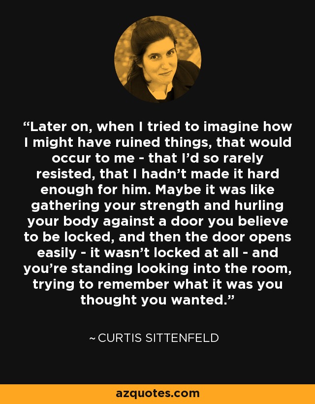 Later on, when I tried to imagine how I might have ruined things, that would occur to me - that I'd so rarely resisted, that I hadn't made it hard enough for him. Maybe it was like gathering your strength and hurling your body against a door you believe to be locked, and then the door opens easily - it wasn't locked at all - and you're standing looking into the room, trying to remember what it was you thought you wanted. - Curtis Sittenfeld