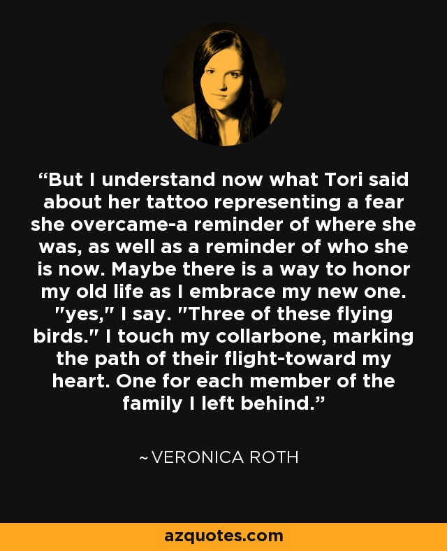 But I understand now what Tori said about her tattoo representing a fear she overcame-a reminder of where she was, as well as a reminder of who she is now. Maybe there is a way to honor my old life as I embrace my new one. 