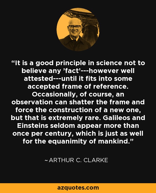 It is a good principle in science not to believe any 'fact'---however well attested---until it fits into some accepted frame of reference. Occasionally, of course, an observation can shatter the frame and force the construction of a new one, but that is extremely rare. Galileos and Einsteins seldom appear more than once per century, which is just as well for the equanimity of mankind. - Arthur C. Clarke