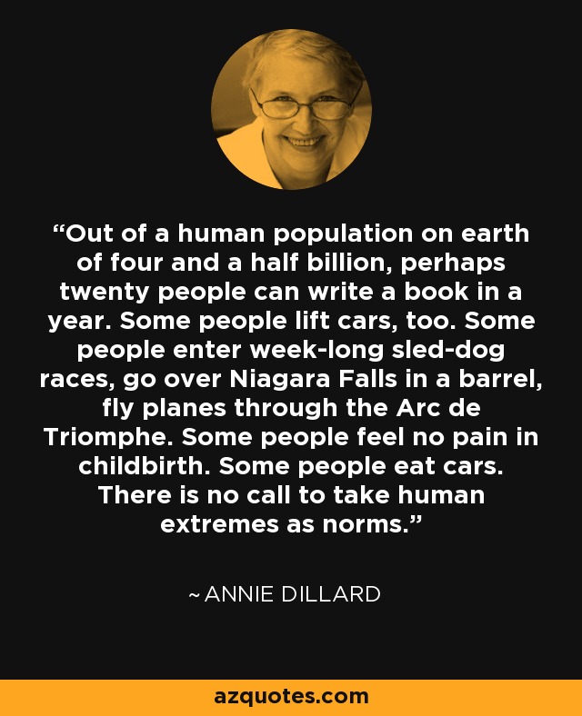 Out of a human population on earth of four and a half billion, perhaps twenty people can write a book in a year. Some people lift cars, too. Some people enter week-long sled-dog races, go over Niagara Falls in a barrel, fly planes through the Arc de Triomphe. Some people feel no pain in childbirth. Some people eat cars. There is no call to take human extremes as norms. - Annie Dillard