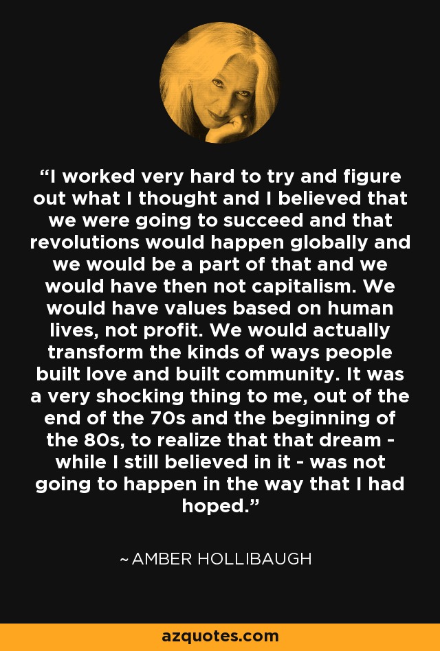 I worked very hard to try and figure out what I thought and I believed that we were going to succeed and that revolutions would happen globally and we would be a part of that and we would have then not capitalism. We would have values based on human lives, not profit. We would actually transform the kinds of ways people built love and built community. It was a very shocking thing to me, out of the end of the 70s and the beginning of the 80s, to realize that that dream - while I still believed in it - was not going to happen in the way that I had hoped. - Amber Hollibaugh