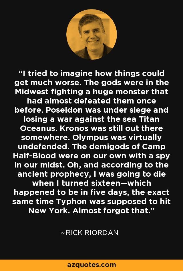 I tried to imagine how things could get much worse. The gods were in the Midwest fighting a huge monster that had almost defeated them once before. Poseidon was under siege and losing a war against the sea Titan Oceanus. Kronos was still out there somewhere. Olympus was virtually undefended. The demigods of Camp Half-Blood were on our own with a spy in our midst. Oh, and according to the ancient prophecy, I was going to die when I turned sixteen—which happened to be in five days, the exact same time Typhon was supposed to hit New York. Almost forgot that. - Rick Riordan