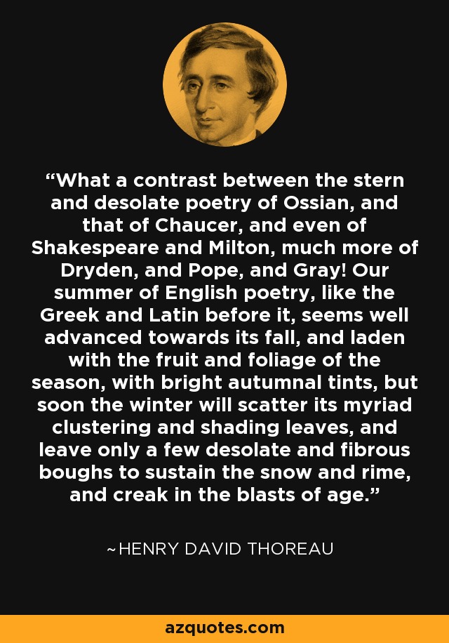 What a contrast between the stern and desolate poetry of Ossian, and that of Chaucer, and even of Shakespeare and Milton, much more of Dryden, and Pope, and Gray! Our summer of English poetry, like the Greek and Latin before it, seems well advanced towards its fall, and laden with the fruit and foliage of the season, with bright autumnal tints, but soon the winter will scatter its myriad clustering and shading leaves, and leave only a few desolate and fibrous boughs to sustain the snow and rime, and creak in the blasts of age. - Henry David Thoreau