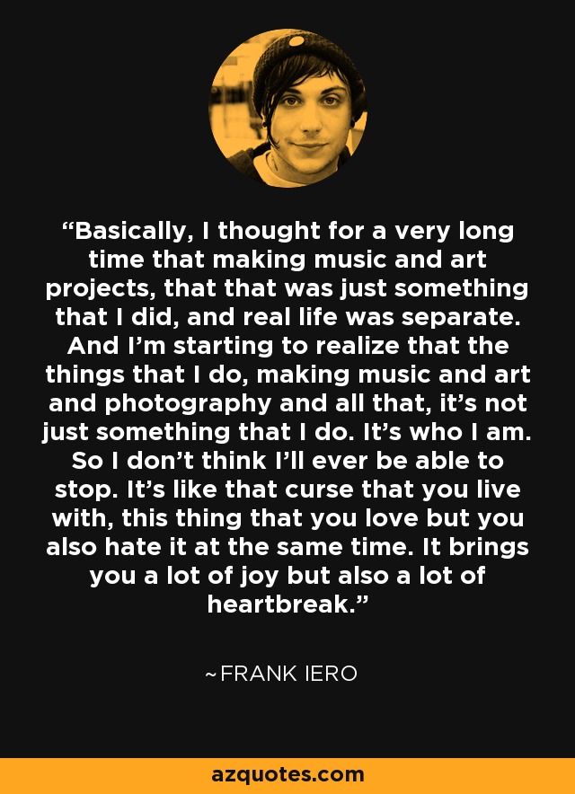 Basically, I thought for a very long time that making music and art projects, that that was just something that I did, and real life was separate. And I'm starting to realize that the things that I do, making music and art and photography and all that, it's not just something that I do. It's who I am. So I don't think I'll ever be able to stop. It's like that curse that you live with, this thing that you love but you also hate it at the same time. It brings you a lot of joy but also a lot of heartbreak. - Frank Iero