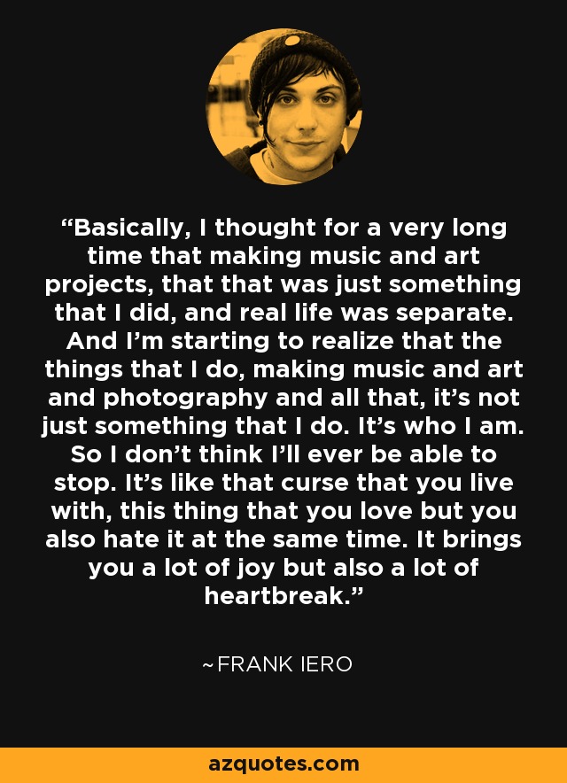 Basically, I thought for a very long time that making music and art projects, that that was just something that I did, and real life was separate. And I'm starting to realize that the things that I do, making music and art and photography and all that, it's not just something that I do. It's who I am. So I don't think I'll ever be able to stop. It's like that curse that you live with, this thing that you love but you also hate it at the same time. It brings you a lot of joy but also a lot of heartbreak. - Frank Iero