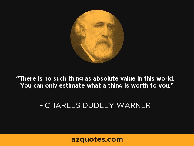 There is no such thing as absolute value in this world. You can only estimate what a thing is worth to you. - Charles Dudley Warner