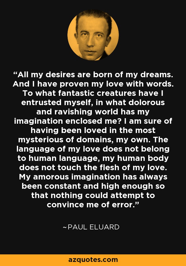 All my desires are born of my dreams. And I have proven my love with words. To what fantastic creatures have I entrusted myself, in what dolorous and ravishing world has my imagination enclosed me? I am sure of having been loved in the most mysterious of domains, my own. The language of my love does not belong to human language, my human body does not touch the flesh of my love. My amorous imagination has always been constant and high enough so that nothing could attempt to convince me of error. - Paul Eluard