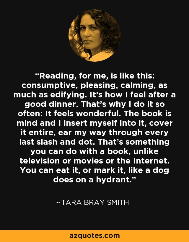 Reading, for me, is like this: consumptive, pleasing, calming, as much as edifying. It's how I feel after a good dinner. That's why I do it so often: It feels wonderful. The book is mind and I insert myself into it, cover it entire, ear my way through every last slash and dot. That's something you can do with a book, unlike television or movies or the Internet. You can eat it, or mark it, like a dog does on a hydrant. - Tara Bray Smith