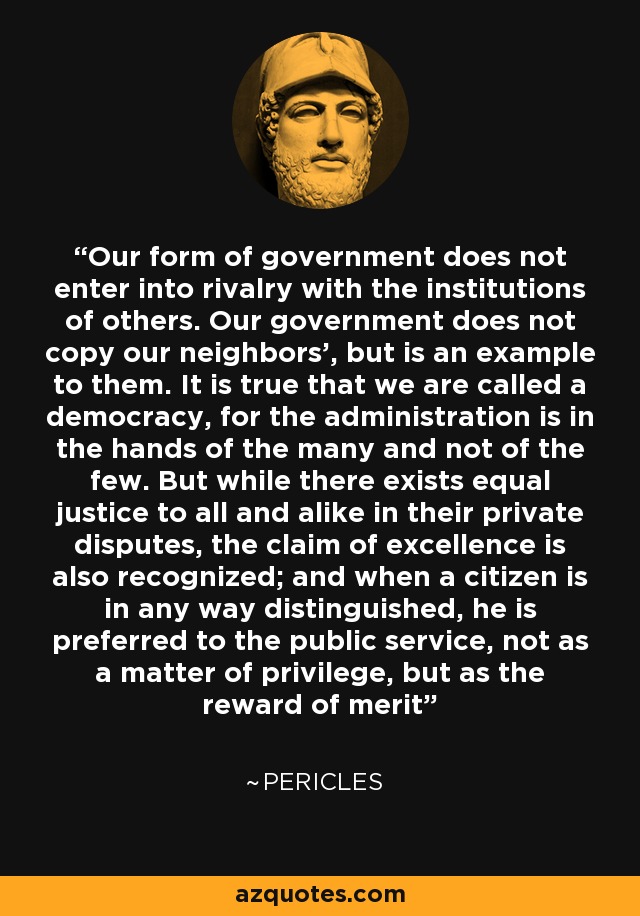 Our form of government does not enter into rivalry with the institutions of others. Our government does not copy our neighbors', but is an example to them. It is true that we are called a democracy, for the administration is in the hands of the many and not of the few. But while there exists equal justice to all and alike in their private disputes, the claim of excellence is also recognized; and when a citizen is in any way distinguished, he is preferred to the public service, not as a matter of privilege, but as the reward of merit - Pericles