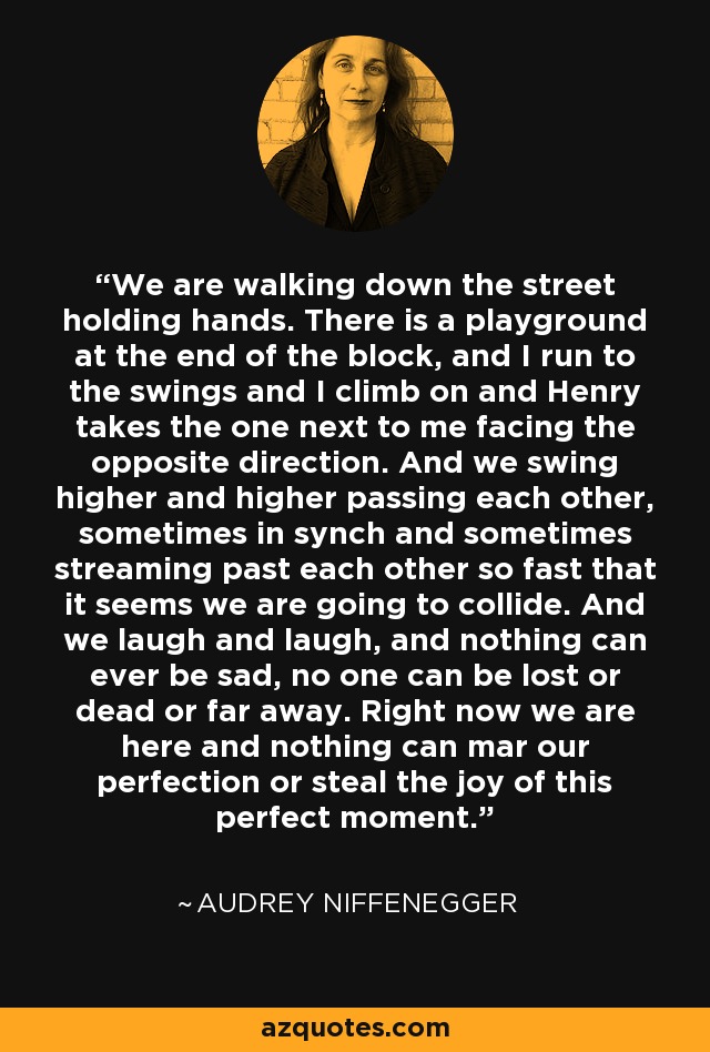 We are walking down the street holding hands. There is a playground at the end of the block, and I run to the swings and I climb on and Henry takes the one next to me facing the opposite direction. And we swing higher and higher passing each other, sometimes in synch and sometimes streaming past each other so fast that it seems we are going to collide. And we laugh and laugh, and nothing can ever be sad, no one can be lost or dead or far away. Right now we are here and nothing can mar our perfection or steal the joy of this perfect moment. - Audrey Niffenegger