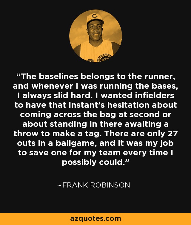 The baselines belongs to the runner, and whenever I was running the bases, I always slid hard. I wanted infielders to have that instant's hesitation about coming across the bag at second or about standing in there awaiting a throw to make a tag. There are only 27 outs in a ballgame, and it was my job to save one for my team every time I possibly could. - Frank Robinson