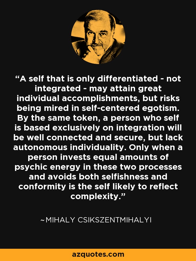 A self that is only differentiated - not integrated - may attain great individual accomplishments, but risks being mired in self-centered egotism. By the same token, a person who self is based exclusively on integration will be well connected and secure, but lack autonomous individuality. Only when a person invests equal amounts of psychic energy in these two processes and avoids both selfishness and conformity is the self likely to reflect complexity. - Mihaly Csikszentmihalyi