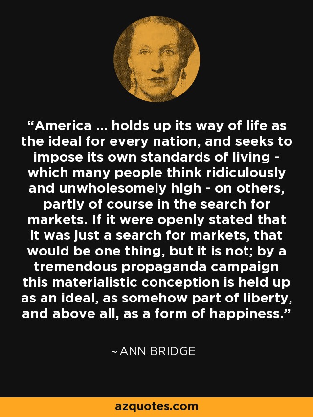 America ... holds up its way of life as the ideal for every nation, and seeks to impose its own standards of living - which many people think ridiculously and unwholesomely high - on others, partly of course in the search for markets. If it were openly stated that it was just a search for markets, that would be one thing, but it is not; by a tremendous propaganda campaign this materialistic conception is held up as an ideal, as somehow part of liberty, and above all, as a form of happiness. - Ann Bridge