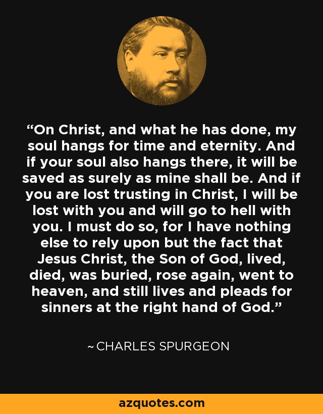 On Christ, and what he has done, my soul hangs for time and eternity. And if your soul also hangs there, it will be saved as surely as mine shall be. And if you are lost trusting in Christ, I will be lost with you and will go to hell with you. I must do so, for I have nothing else to rely upon but the fact that Jesus Christ, the Son of God, lived, died, was buried, rose again, went to heaven, and still lives and pleads for sinners at the right hand of God. - Charles Spurgeon