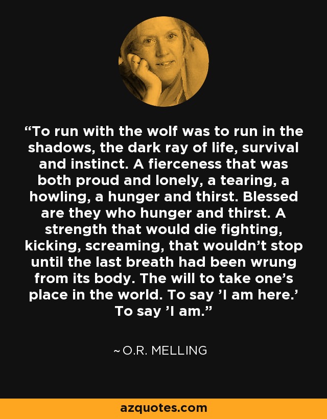 To run with the wolf was to run in the shadows, the dark ray of life, survival and instinct. A fierceness that was both proud and lonely, a tearing, a howling, a hunger and thirst. Blessed are they who hunger and thirst. A strength that would die fighting, kicking, screaming, that wouldn't stop until the last breath had been wrung from its body. The will to take one's place in the world. To say 'I am here.' To say 'I am. - O.R. Melling