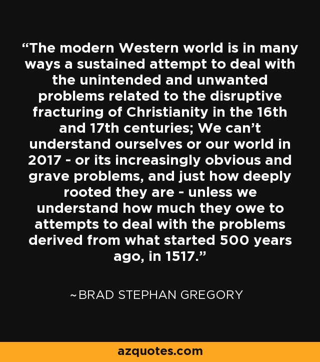 The modern Western world is in many ways a sustained attempt to deal with the unintended and unwanted problems related to the disruptive fracturing of Christianity in the 16th and 17th centuries; We can't understand ourselves or our world in 2017 - or its increasingly obvious and grave problems, and just how deeply rooted they are - unless we understand how much they owe to attempts to deal with the problems derived from what started 500 years ago, in 1517. - Brad Stephan Gregory