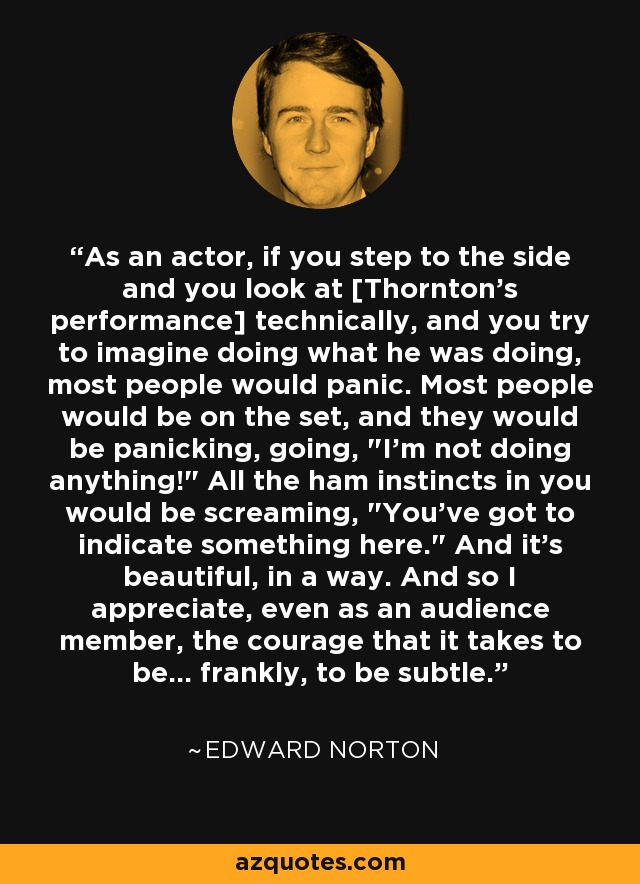 As an actor, if you step to the side and you look at [Thornton's performance] technically, and you try to imagine doing what he was doing, most people would panic. Most people would be on the set, and they would be panicking, going, 