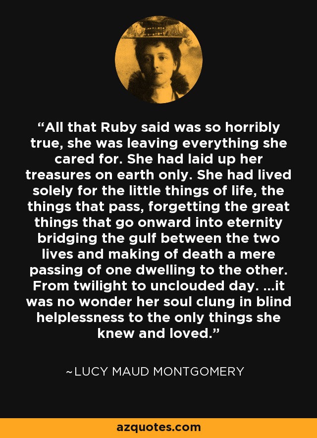 All that Ruby said was so horribly true, she was leaving everything she cared for. She had laid up her treasures on earth only. She had lived solely for the little things of life, the things that pass, forgetting the great things that go onward into eternity bridging the gulf between the two lives and making of death a mere passing of one dwelling to the other. From twilight to unclouded day. ...it was no wonder her soul clung in blind helplessness to the only things she knew and loved. - Lucy Maud Montgomery