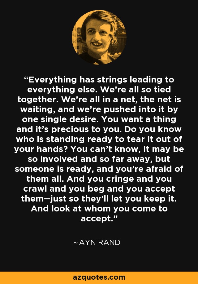 Everything has strings leading to everything else. We're all so tied together. We're all in a net, the net is waiting, and we're pushed into it by one single desire. You want a thing and it's precious to you. Do you know who is standing ready to tear it out of your hands? You can't know, it may be so involved and so far away, but someone is ready, and you're afraid of them all. And you cringe and you crawl and you beg and you accept them--just so they'll let you keep it. And look at whom you come to accept. - Ayn Rand