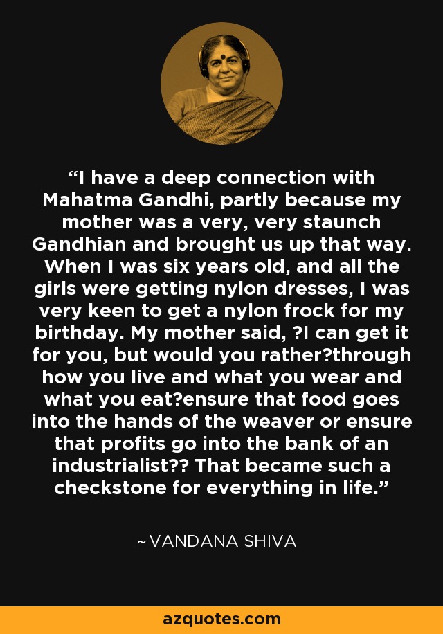 I have a deep connection with Mahatma Gandhi, partly because my mother was a very, very staunch Gandhian and brought us up that way. When I was six years old, and all the girls were getting nylon dresses, I was very keen to get a nylon frock for my birthday. My mother said, I can get it for you, but would you ratherthrough how you live and what you wear and what you eatensure that food goes into the hands of the weaver or ensure that profits go into the bank of an industrialist? That became such a checkstone for everything in life. - Vandana Shiva