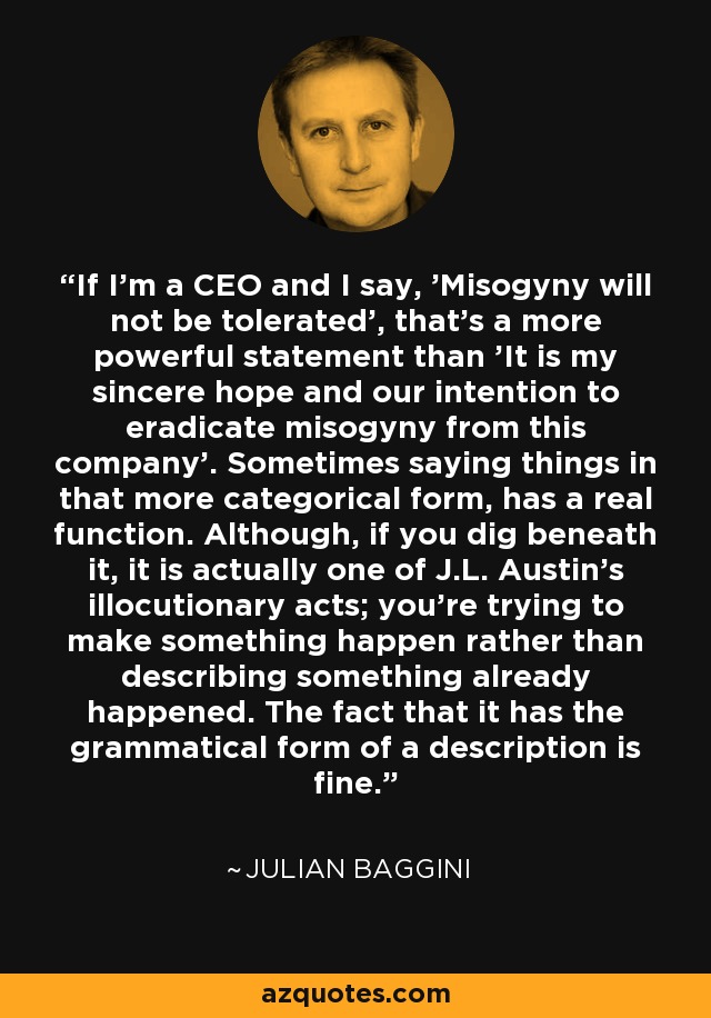 If I'm a CEO and I say, 'Misogyny will not be tolerated', that's a more powerful statement than 'It is my sincere hope and our intention to eradicate misogyny from this company'. Sometimes saying things in that more categorical form, has a real function. Although, if you dig beneath it, it is actually one of J.L. Austin's illocutionary acts; you're trying to make something happen rather than describing something already happened. The fact that it has the grammatical form of a description is fine. - Julian Baggini