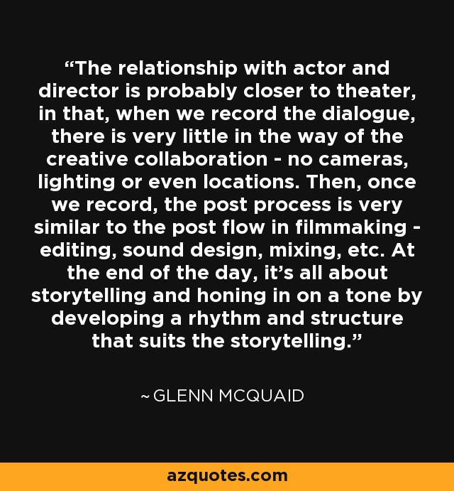 The relationship with actor and director is probably closer to theater, in that, when we record the dialogue, there is very little in the way of the creative collaboration - no cameras, lighting or even locations. Then, once we record, the post process is very similar to the post flow in filmmaking - editing, sound design, mixing, etc. At the end of the day, it's all about storytelling and honing in on a tone by developing a rhythm and structure that suits the storytelling. - Glenn McQuaid