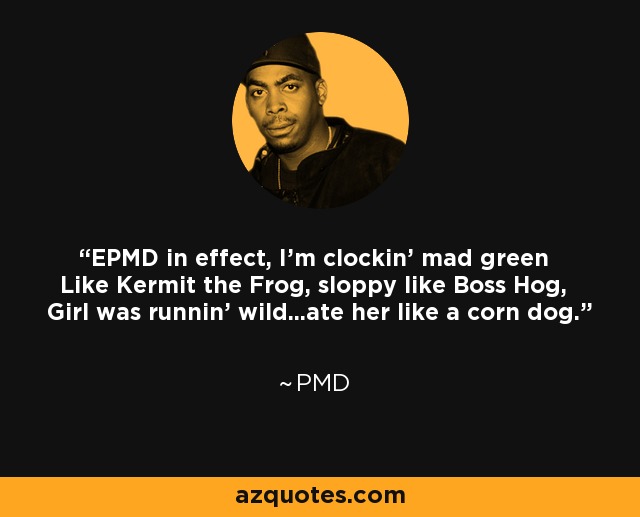 EPMD in effect, I'm clockin' mad green Like Kermit the Frog, sloppy like Boss Hog, Girl was runnin' wild...ate her like a corn dog. - PMD