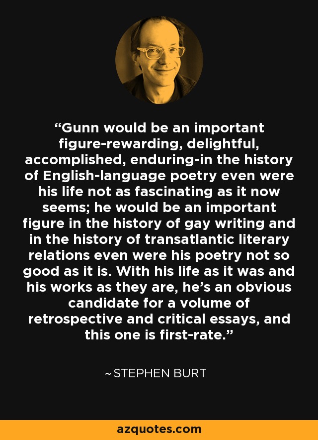 Gunn would be an important figure-rewarding, delightful, accomplished, enduring-in the history of English-language poetry even were his life not as fascinating as it now seems; he would be an important figure in the history of gay writing and in the history of transatlantic literary relations even were his poetry not so good as it is. With his life as it was and his works as they are, he's an obvious candidate for a volume of retrospective and critical essays, and this one is first-rate. - Stephen Burt