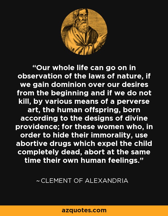 Our whole life can go on in observation of the laws of nature, if we gain dominion over our desires from the beginning and if we do not kill, by various means of a perverse art, the human offspring, born according to the designs of divine providence; for these women who, in order to hide their immorality, use abortive drugs which expel the child completely dead, abort at the same time their own human feelings. - Clement of Alexandria