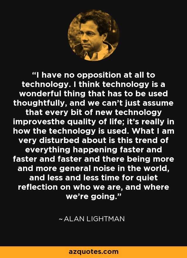 I have no opposition at all to technology. I think technology is a wonderful thing that has to be used thoughtfully, and we can't just assume that every bit of new technology improvesthe quality of life; it's really in how the technology is used. What I am very disturbed about is this trend of everything happening faster and faster and faster and there being more and more general noise in the world, and less and less time for quiet reflection on who we are, and where we're going. - Alan Lightman