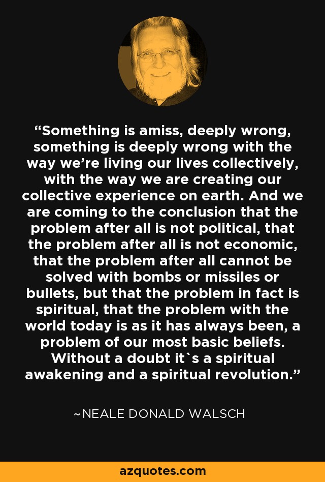 Something is amiss, deeply wrong, something is deeply wrong with the way we're living our lives collectively, with the way we are creating our collective experience on earth. And we are coming to the conclusion that the problem after all is not political, that the problem after all is not economic, that the problem after all cannot be solved with bombs or missiles or bullets, but that the problem in fact is spiritual, that the problem with the world today is as it has always been, a problem of our most basic beliefs. Without a doubt it`s a spiritual awakening and a spiritual revolution. - Neale Donald Walsch