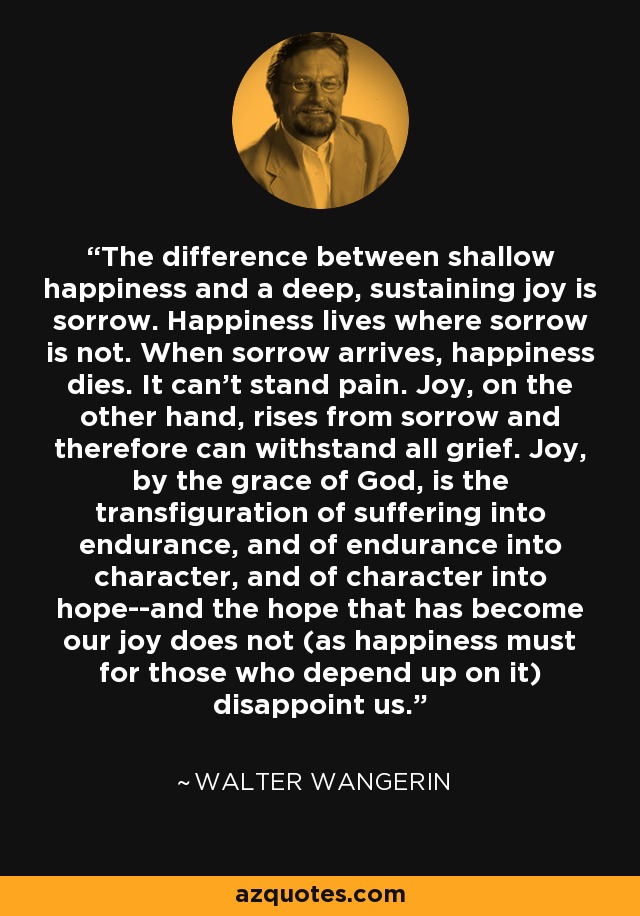 The difference between shallow happiness and a deep, sustaining joy is sorrow. Happiness lives where sorrow is not. When sorrow arrives, happiness dies. It can't stand pain. Joy, on the other hand, rises from sorrow and therefore can withstand all grief. Joy, by the grace of God, is the transfiguration of suffering into endurance, and of endurance into character, and of character into hope--and the hope that has become our joy does not (as happiness must for those who depend up on it) disappoint us. - Walter Wangerin