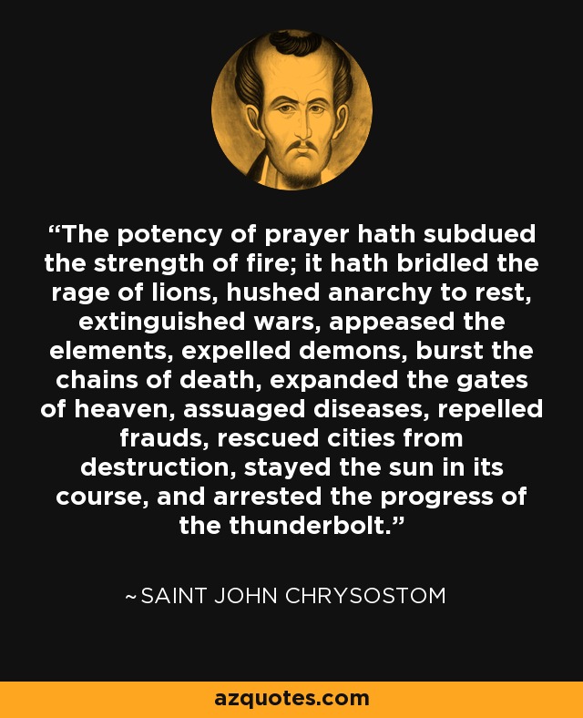 The potency of prayer hath subdued the strength of fire; it hath bridled the rage of lions, hushed anarchy to rest, extinguished wars, appeased the elements, expelled demons, burst the chains of death, expanded the gates of heaven, assuaged diseases, repelled frauds, rescued cities from destruction, stayed the sun in its course, and arrested the progress of the thunderbolt. - Saint John Chrysostom