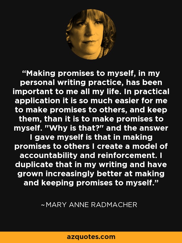 Making promises to myself, in my personal writing practice, has been important to me all my life. In practical application it is so much easier for me to make promises to others, and keep them, than it is to make promises to myself. 