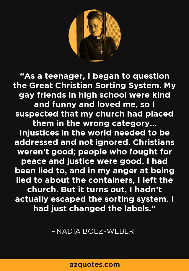 As a teenager, I began to question the Great Christian Sorting System. My gay friends in high school were kind and funny and loved me, so I suspected that my church had placed them in the wrong category... Injustices in the world needed to be addressed and not ignored. Christians weren't good; people who fought for peace and justice were good. I had been lied to, and in my anger at being lied to about the containers, I left the church. But it turns out, I hadn't actually escaped the sorting system. I had just changed the labels. - Nadia Bolz-Weber