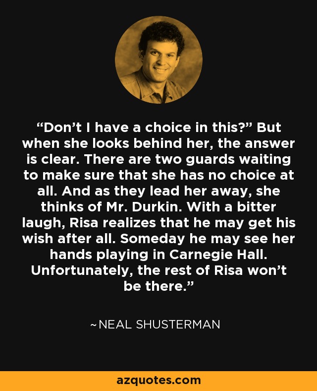 Don’t I have a choice in this?” But when she looks behind her, the answer is clear. There are two guards waiting to make sure that she has no choice at all. And as they lead her away, she thinks of Mr. Durkin. With a bitter laugh, Risa realizes that he may get his wish after all. Someday he may see her hands playing in Carnegie Hall. Unfortunately, the rest of Risa won’t be there. - Neal Shusterman